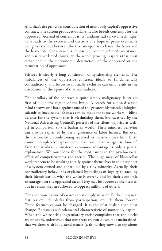 And that’s the principal contradiction of monopoly capitals oppressive coneract. The system produces outlaws. It also breeds contempt for the oppressed. Accrual of contempe s its fundamental survival rechnique. This leads to the excesses and destroys any hope of peace evencually being worked out becween the o antagonisti classes,the haves and the have-nots. Coexistence is imposible, contempe breeds resisance, and resistance breeds brutaliey, the whole geowing in spirals that must cither end in the unceonomic destruction of the oppressed or the termination of oppression.  Hiscory s clearly a long continuum of synthesizing elements. The imbalances of the oppressive contract, ideals so fundamentally contradictory, and forces so mueually exclusive can only resule in the dissolution of the agents of that contradiction.  The corollary of the contract is quite simply malignancy. It seikes firse of all in the region of the brain. A search for a non-discased mind chrows one hard against one of the greatest hiscorical/biological calamities imaginable. Excuses can be made for some workers ~ blind defense for the system that s victimizing them, brainwashed by the National Advertising Council’s porerait of the silene majority as well off in comparison to the barbarian world. Their mindless behavior can also be explained by their ignorance of labor hiscory. But even the nationlistic conditioning received in massive doses from birth cannot. completely explain why man would turn againse himself Even the workers’ shore.term cconomic advantage is only a partial explanation. We must look for the root causes in the psycho-social effect of competitiveness and racism. The huge mass of blue-collar workers scem to be working totally against themselves in their suppore of a system owned and controlled by a tiny minority. Actually,their contradictory behavior is explained by feclings of loyaley to race, by their identification with the white hicrarchy and by their economic advantage over the oppressed races. They may be oppressed themselves, but i return they are allowed to oppress millions of others.  ‘The economic nature of racism is not simply an aside. Builein physical features exclude blacks from participation, exclude them forever. These features cannot be changed. It is the relationship that must change. Racism is 2 fundamental characteristic of monopoly capital When the white self-congratulatory racist complains that the blacks are uncouth, unlettered; that our areas are run-down, not maintained; that we dress with loud tastelessness (a thing they now also say about  s BLOOD IN MY EYE 